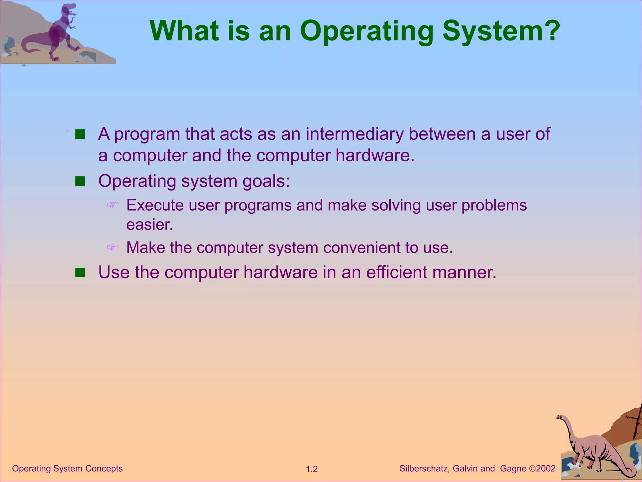 Silberschatz, Galvin and Gagne 2002
1.2
Operating System Concepts
What is an Operating System?
 A program that acts as an intermediary between a user of
a computer and the computer hardware.
 Operating system goals:
 Execute user programs and make solving user problems
easier.
 Make the computer system convenient to use.
 Use the computer hardware in an efficient manner.
 