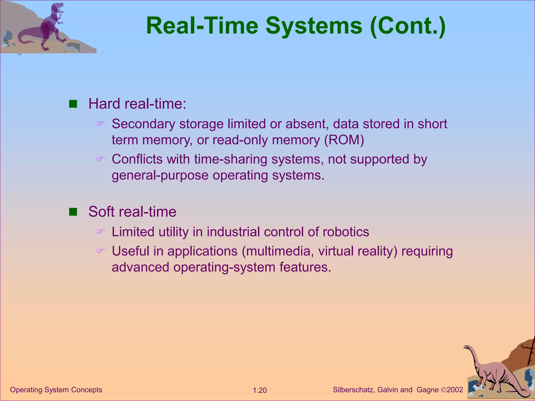 Silberschatz, Galvin and Gagne 2002
1.20
Operating System Concepts
Real-Time Systems (Cont.)
 Hard real-time:
 Secondary storage limited or absent, data stored in short
term memory, or read-only memory (ROM)
 Conflicts with time-sharing systems, not supported by
general-purpose operating systems.
 Soft real-time
 Limited utility in industrial control of robotics
 Useful in applications (multimedia, virtual reality) requiring
advanced operating-system features.
 