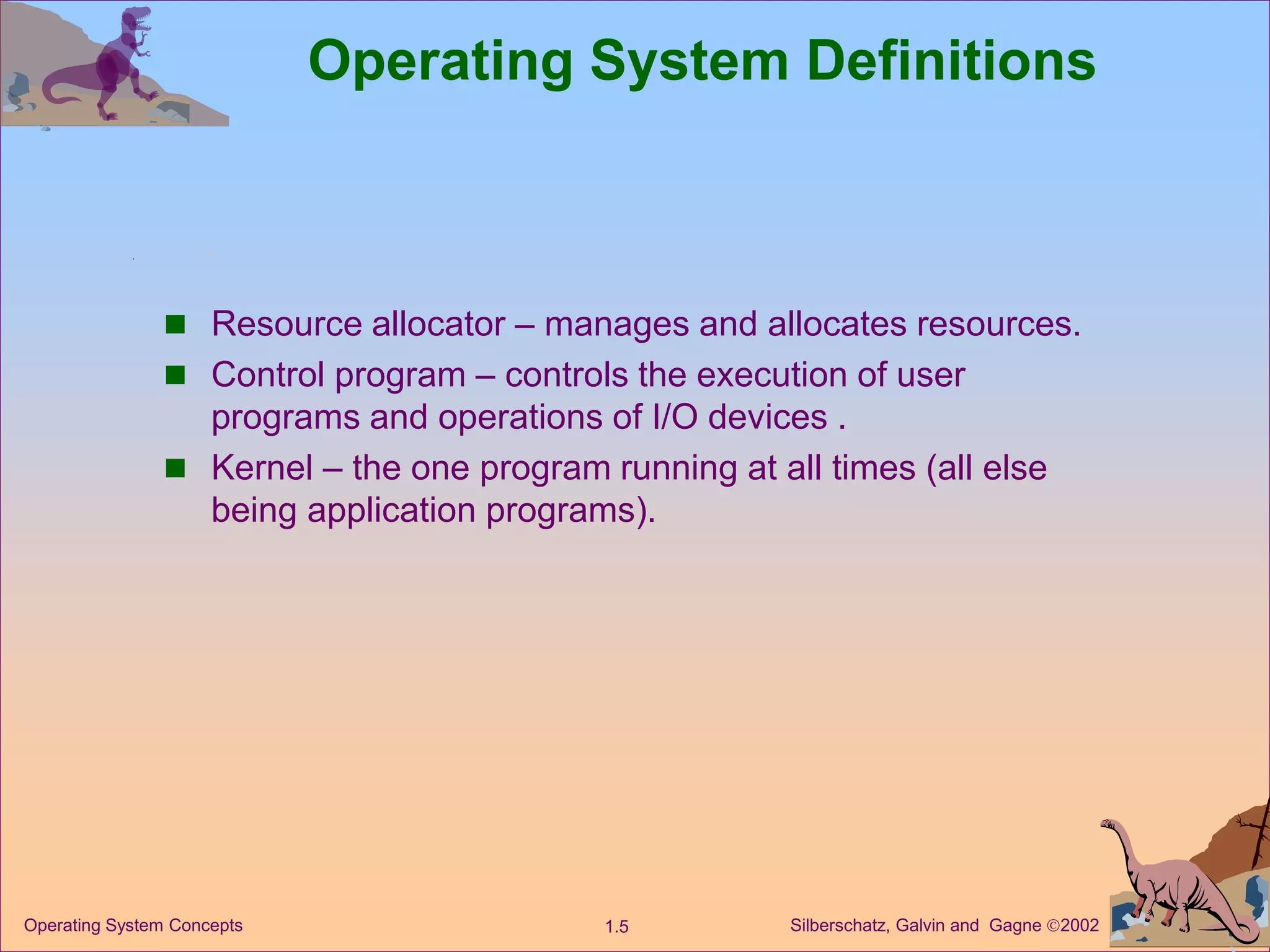 Silberschatz, Galvin and Gagne 2002
1.5
Operating System Concepts
Operating System Definitions
 Resource allocator – manages and allocates resources.
 Control program – controls the execution of user
programs and operations of I/O devices .
 Kernel – the one program running at all times (all else
being application programs).
 