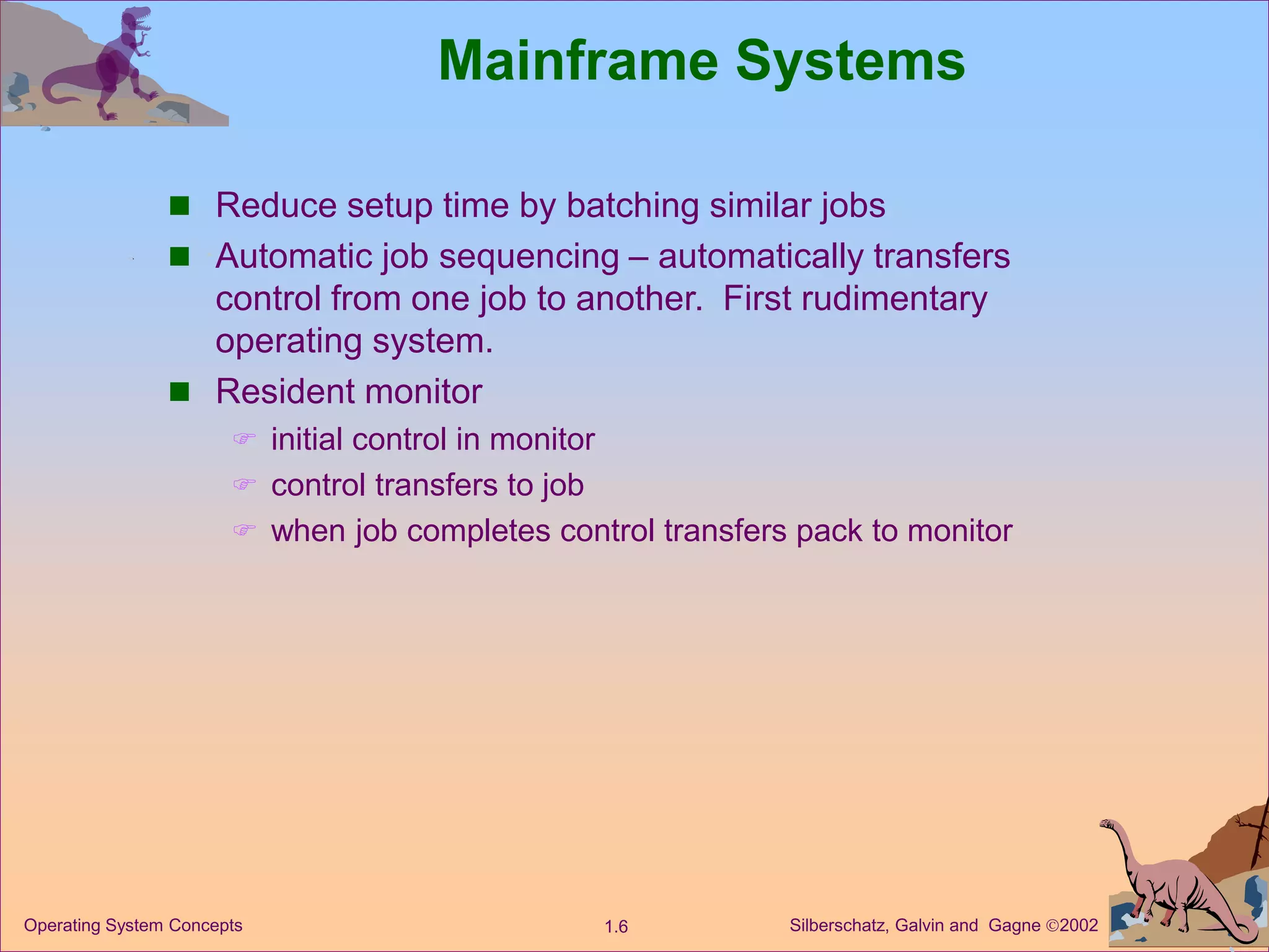 Silberschatz, Galvin and Gagne 2002
1.6
Operating System Concepts
Mainframe Systems
 Reduce setup time by batching similar jobs
 Automatic job sequencing – automatically transfers
control from one job to another. First rudimentary
operating system.
 Resident monitor
 initial control in monitor
 control transfers to job
 when job completes control transfers pack to monitor
 