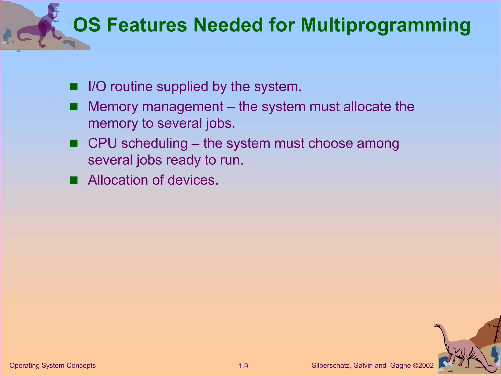 Silberschatz, Galvin and Gagne 2002
1.9
Operating System Concepts
OS Features Needed for Multiprogramming
 I/O routine supplied by the system.
 Memory management – the system must allocate the
memory to several jobs.
 CPU scheduling – the system must choose among
several jobs ready to run.
 Allocation of devices.
 