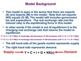 Model Background
• This model is open in the sense that there are exports
(X) and imports (M) in the model. Note that net exports
(NX) equals (X–M). The model still includes government
tax and expenditure. The real exchange rate (not the
interest rate) is the equilibrating force in this model.
• In other words if the model is out of equilibrium it is the
changing real exchange rate that returns the model to
equilibrium.
Y > C + I + G + NX(ε) => exchange rate decreases => NX increases until Y = C + I + G + NX(ε)
Y = C + I + G + NX(ε)
• The left hand side of the goods market represents supply
• The right hand side represents demand.
Y < C + I + G + NX(ε) => exchange rate increases => NX decreases until Y = C + I + G + NX(ε)
Supply Demand
 