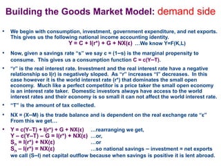 Building the Goods Market Model: demand side
• We begin with consumption, investment, government expenditure, and net exports.
This gives us the following national income accounting identity.
Y = C + I(r*) + G + NX(ε) …We know Y=F(K,L)
• Now, given a savings rate “s” we say c = (1–s) is the marginal propensity to
consume. This gives us a consumption function C = c(Y–T).
• “r” is the real interest rate. Investment and the real interest rate have a negative
relationship so I(r) is negatively sloped. As “r” increases “I” decreases. In this
case however it is the world interest rate (r*) that dominates the small open
economy. Much like a perfect competitor is a price taker the small open economy
is an interest rate taker. Domestic investors always have access to the world
interest rates and their economy is so small it can not affect the world interest rate.
• “T” is the amount of tax collected.
• NX = (X–M) is the trade balance and is dependent on the real exchange rate “ε”
From this we get…
• Y = c(Y–T) + I(r*) + G + NX(ε) …rearranging we get,
Y – c(Y–T) – G = I(r*) + NX(ε) …or,
Sn = I(r*) + NX(ε) …or
Sn – I(r*) = NX(ε) …so national savings – investment = net exports
we call (S–I) net capital outflow because when savings is positive it is lent abroad.
 