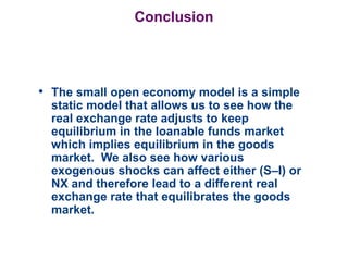 Conclusion
• The small open economy model is a simple
static model that allows us to see how the
real exchange rate adjusts to keep
equilibrium in the loanable funds market
which implies equilibrium in the goods
market. We also see how various
exogenous shocks can affect either (S–I) or
NX and therefore lead to a different real
exchange rate that equilibrates the goods
market.
 