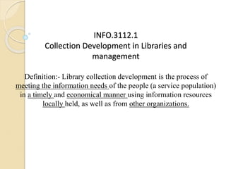 INFO.3112.1
Collection Development in Libraries and
management
Definition:- Library collection development is the process of
meeting the information needs of the people (a service population)
in a timely and economical manner using information resources
locally held, as well as from other organizations.
 