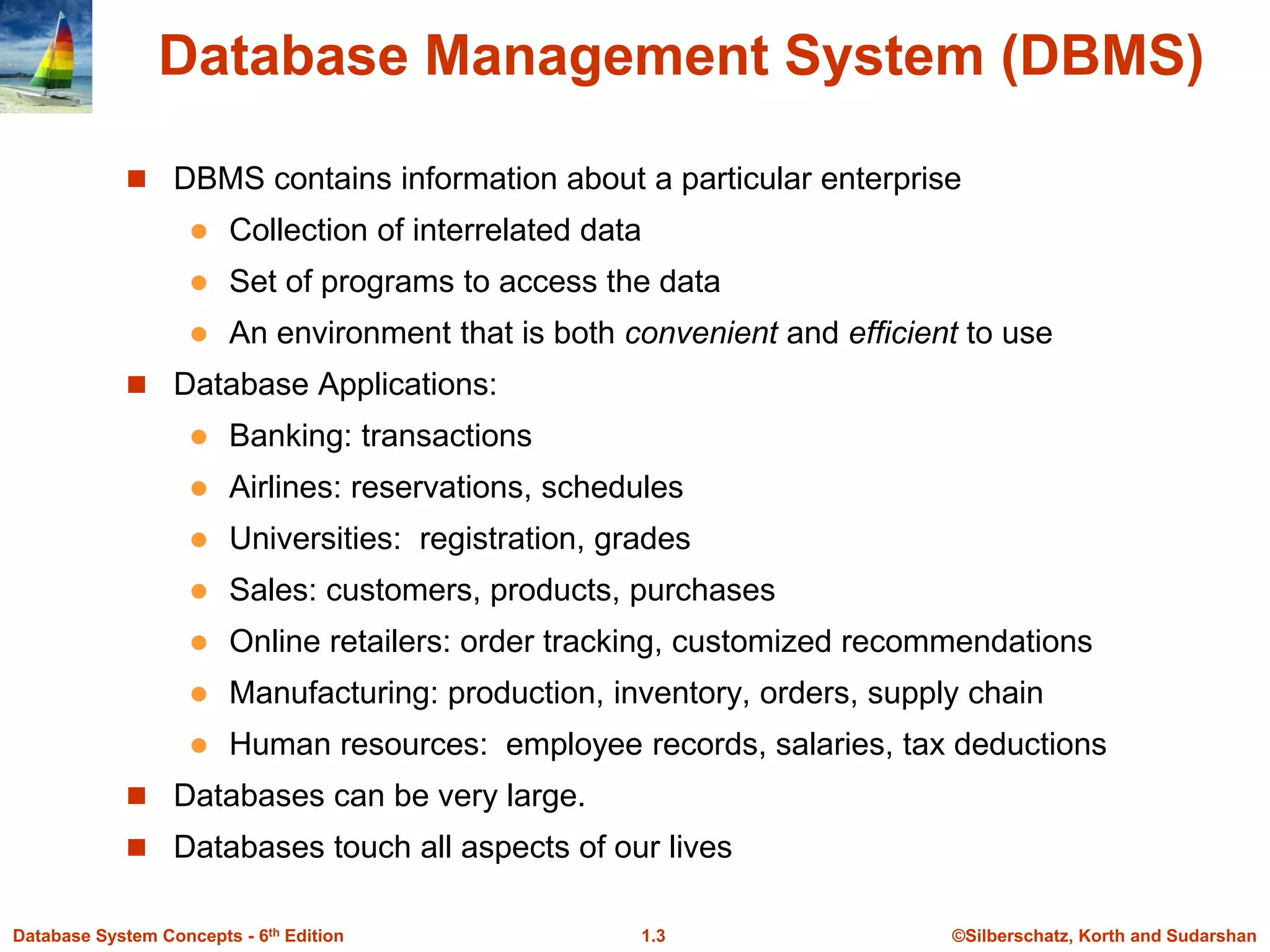 ©Silberschatz, Korth and Sudarshan
1.3
Database System Concepts - 6th Edition
Database Management System (DBMS)
 DBMS contains information about a particular enterprise
 Collection of interrelated data
 Set of programs to access the data
 An environment that is both convenient and efficient to use
 Database Applications:
 Banking: transactions
 Airlines: reservations, schedules
 Universities: registration, grades
 Sales: customers, products, purchases
 Online retailers: order tracking, customized recommendations
 Manufacturing: production, inventory, orders, supply chain
 Human resources: employee records, salaries, tax deductions
 Databases can be very large.
 Databases touch all aspects of our lives
 