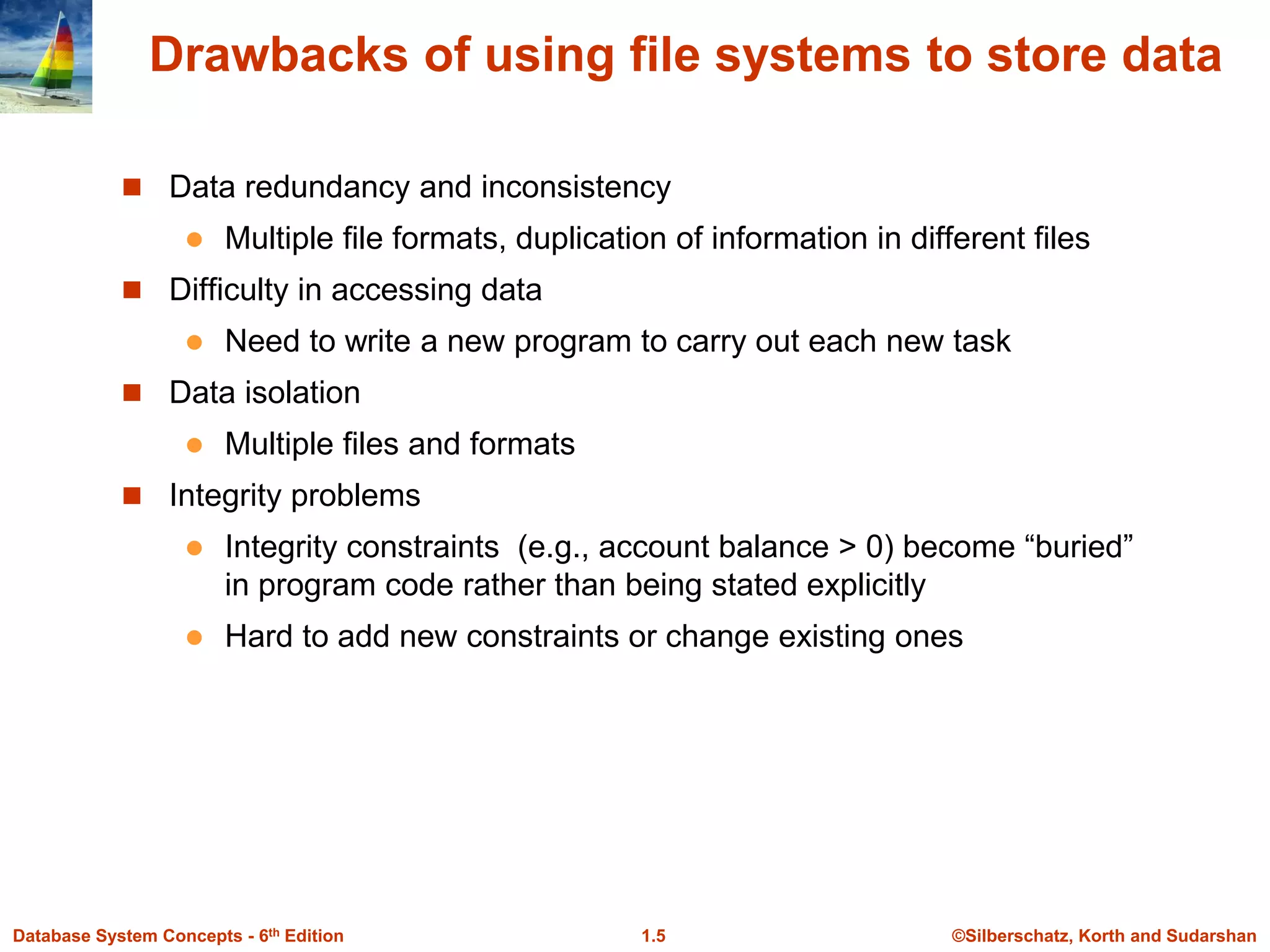 ©Silberschatz, Korth and Sudarshan
1.5
Database System Concepts - 6th Edition
Drawbacks of using file systems to store data
 Data redundancy and inconsistency
 Multiple file formats, duplication of information in different files
 Difficulty in accessing data
 Need to write a new program to carry out each new task
 Data isolation
 Multiple files and formats
 Integrity problems
 Integrity constraints (e.g., account balance > 0) become “buried”
in program code rather than being stated explicitly
 Hard to add new constraints or change existing ones
 