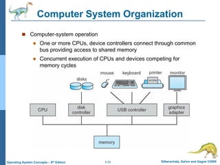1.11 Silberschatz, Galvin and Gagne ©2009
Operating System Concepts – 8th Edition
Computer System Organization
 Computer-system operation
 One or more CPUs, device controllers connect through common
bus providing access to shared memory
 Concurrent execution of CPUs and devices competing for
memory cycles
 