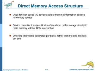 1.17 Silberschatz, Galvin and Gagne ©2009
Operating System Concepts – 8th Edition
Direct Memory Access Structure
 Used for high-speed I/O devices able to transmit information at close
to memory speeds
 Device controller transfers blocks of data from buffer storage directly to
main memory without CPU intervention
 Only one interrupt is generated per block, rather than the one interrupt
per byte
 