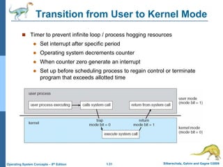 1.31 Silberschatz, Galvin and Gagne ©2009
Operating System Concepts – 8th Edition
Transition from User to Kernel Mode
 Timer to prevent infinite loop / process hogging resources
 Set interrupt after specific period
 Operating system decrements counter
 When counter zero generate an interrupt
 Set up before scheduling process to regain control or terminate
program that exceeds allotted time
 