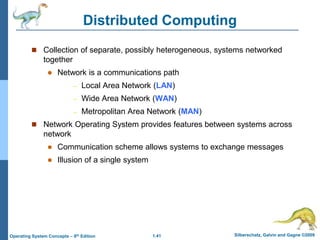 1.41 Silberschatz, Galvin and Gagne ©2009
Operating System Concepts – 8th Edition
Distributed Computing
 Collection of separate, possibly heterogeneous, systems networked
together
 Network is a communications path
– Local Area Network (LAN)
– Wide Area Network (WAN)
– Metropolitan Area Network (MAN)
 Network Operating System provides features between systems across
network
 Communication scheme allows systems to exchange messages
 Illusion of a single system
 