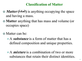 10
Classification of Matter
 Matter (‫)المادة‬ is anything occupying the space
and having a mass.
 Matter anything that has mass and volume (or
occupies space)
 Matter can be:
 A substance is a form of matter that has a
defined composition and unique properties.
 A mixture is a combination of two or more
substances that retain their distinct identities.
 