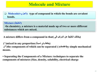 15
Molecule and Mixture
 Molecule(‫)الجزيء‬: type of compound in which the bonds are covalent
bonds.
Mixture (‫)الخليط‬
•In chemistry, a mixture is a material made up of two or more different
substances which are mixed.
A mixture differs from a compound in that( ‫في‬ ‫المركب‬ ‫عن‬ ‫الخليط‬ ‫)يختلف‬
(
1
) mixed in any proportion (‫نسبة‬ ‫باي‬ ‫)يخلط‬
(
2
.) the components of which can be separated ) ‫اهلصف‬
( by simple mechanical
means.
• Separating the Components of a Mixture: techniques to separate the
components of mixtures (Size, density, solubility, electrical charge
 