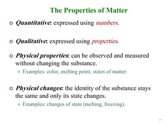 17
The Properties of Matter
 Quantitative: expressed using numbers.
 Qualitative: expressed using properties.
 Physical properties: can be observed and measured
without changing the substance.
 Examples: color, melting point, states of matter.
 Physical changes: the identity of the substance stays
the same and only its state changes.
 Examples: changes of state (melting, freezing).
 