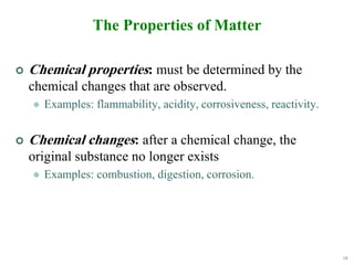 18
The Properties of Matter
 Chemical properties: must be determined by the
chemical changes that are observed.
 Examples: flammability, acidity, corrosiveness, reactivity.
 Chemical changes: after a chemical change, the
original substance no longer exists
 Examples: combustion, digestion, corrosion.
 