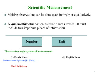 22
Scientific Measurement
Number Unit
(1) Metric Units
International System (SI Units)
(2) English Units
Used in Science
There are two major systems of measurements:
 Making observations can be done quantitatively or qualitatively.
 A quantitative observation is called a measurement. It must
include two important pieces of information:
 