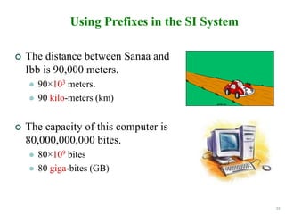 25
Using Prefixes in the SI System
 The distance between Sanaa and
Ibb is 90,000 meters.
 90×103 meters.
 90 kilo-meters (km)
 The capacity of this computer is
80,000,000,000 bites.
 80×109 bites
 80 giga-bites (GB)
 