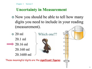 38
 Now you should be able to tell how many
digits you need to include in your reading
(measurement).
 20 ml
20.1 ml
20.16 ml
20.160 ml
20.1600 ml
Uncertainty in Measurement
Chapter 1 Section 5
Which one??
These meaningful digits are the significant figures
 