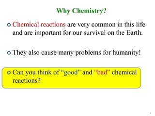 4
 Chemical reactions are very common in this life
and are important for our survival on the Earth.
 They also cause many problems for humanity!
 Can you think of “good” and “bad” chemical
reactions?
Why Chemistry?
 