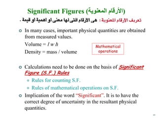 40
Significant Figures (‫المعنوية‬ ‫)األرقام‬
 In many cases, important physical quantities are obtained
from measured values.
Volume = l w h
Density = mass / volume
 Calculations need to be done on the basis of Significant
Figure (S.F.) Rules
 Rules for counting S.F.
 Rules of mathematical operations on S.F.
 Implication of the word “Significant”. It is to have the
correct degree of uncertainty in the resultant physical
quantities.
Mathematical
operations
 
