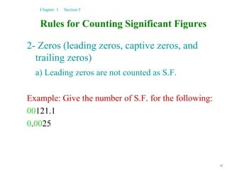 42
Rules for Counting Significant Figures
2- Zeros (leading zeros, captive zeros, and
trailing zeros)
a) Leading zeros are not counted as S.F.
Example: Give the number of S.F. for the following:
00121.1
0.0025
Chapter 1 Section 5
 