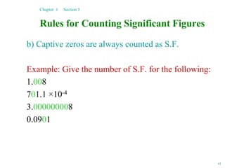 43
Rules for Counting Significant Figures
b) Captive zeros are always counted as S.F.
Example: Give the number of S.F. for the following:
1.008
701.1 ×10-4
3.000000008
0.0901
Chapter 1 Section 5
 