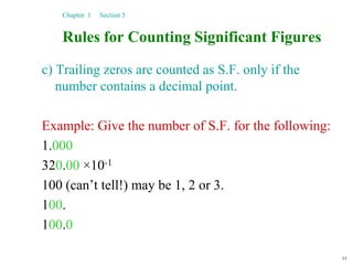 44
Rules for Counting Significant Figures
c) Trailing zeros are counted as S.F. only if the
number contains a decimal point.
Example: Give the number of S.F. for the following:
1.000
320.00 ×10-1
100 (can’t tell!) may be 1, 2 or 3.
100.
100.0
Chapter 1 Section 5
 