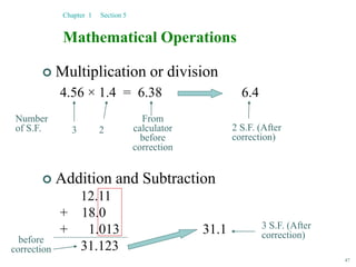 47
Mathematical Operations
 Multiplication or division
4.56 × 1.4 = 6.38 6.4
Chapter 1 Section 5
From
calculator
before
correction
Number
of S.F. 3 2 2 S.F. (After
correction)
 Addition and Subtraction
12.11
+ 18.0
+ 1.013 31.1
31.123
before
correction
3 S.F. (After
correction)
 