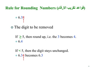 48
Rule for Rounding Numbers (‫االرقام‬ ‫تقريب‬ ‫)قواعد‬
 6.38
 The digit to be removed
If ≥ 5, then round up, i.e. the 3 becomes 4.
 6.4
If < 5, then the digit stays unchanged.
 6.34 becomes 6.3
 