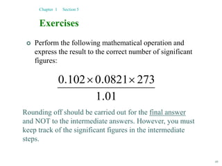 49
Exercises
 Perform the following mathematical operation and
express the result to the correct number of significant
figures:
Chapter 1 Section 5
01
1
273
0821
0
102
0
.
.
. 

Rounding off should be carried out for the final answer
and NOT to the intermediate answers. However, you must
keep track of the significant figures in the intermediate
steps.
 