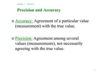 51
Precision and Accuracy
 Accuracy: Agreement of a particular value
(measurement) with the true value.
 Precision: Agreement among several
values (measurements), not necessarily
agreeing with the true value.
Chapter 1 Section 5
 