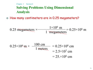 56
 How many centimeters are in 0.25 megameters?
0.25 megameters × = 0.25×106 m
0.25×106 m × = 0.25×108 cm
= 2.5×107 cm
= 25.×106 cm
Solving Problems Using Dimensional
Analysis
Chapter 1 Section 6
megameters
1
m
1×106
1 meters
cm
100
 