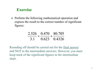 58
Exercise
 Perform the following mathematical operation and
express the result to the correct number of significant
figures:
4326
.
0
705
.
80
623
.
0
470
.
0
1
.
3
526
.
2


Rounding off should be carried out for the final answer
and NOT to the intermediate answers. However, you must
keep track of the significant figures in the intermediate
steps.
 