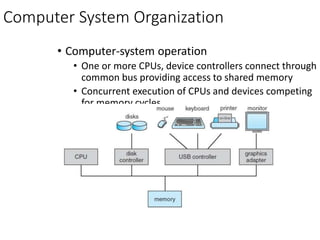 Computer System Organization
• Computer-system operation
• One or more CPUs, device controllers connect through
common bus providing access to shared memory
• Concurrent execution of CPUs and devices competing
for memory cycles
 