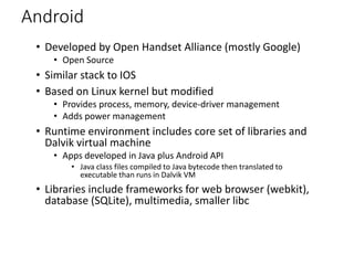 Android
• Developed by Open Handset Alliance (mostly Google)
• Open Source
• Similar stack to IOS
• Based on Linux kernel but modified
• Provides process, memory, device-driver management
• Adds power management
• Runtime environment includes core set of libraries and
Dalvik virtual machine
• Apps developed in Java plus Android API
• Java class files compiled to Java bytecode then translated to
executable than runs in Dalvik VM
• Libraries include frameworks for web browser (webkit),
database (SQLite), multimedia, smaller libc
 