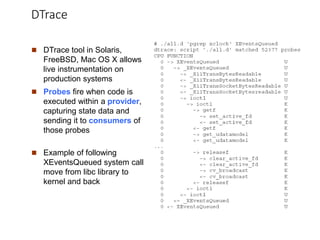 DTrace
 DTrace tool in Solaris,
FreeBSD, Mac OS X allows
live instrumentation on
production systems
 Probes fire when code is
executed within a provider,
capturing state data and
sending it to consumers of
those probes
 Example of following
XEventsQueued system call
move from libc library to
kernel and back
 