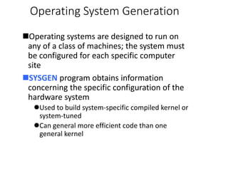 Operating System Generation
Operating systems are designed to run on
any of a class of machines; the system must
be configured for each specific computer
site
SYSGEN program obtains information
concerning the specific configuration of the
hardware system
Used to build system-specific compiled kernel or
system-tuned
Can general more efficient code than one
general kernel
 
