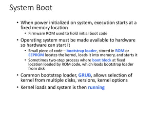 System Boot
• When power initialized on system, execution starts at a
fixed memory location
• Firmware ROM used to hold initial boot code
• Operating system must be made available to hardware
so hardware can start it
• Small piece of code – bootstrap loader, stored in ROM or
EEPROM locates the kernel, loads it into memory, and starts it
• Sometimes two-step process where boot block at fixed
location loaded by ROM code, which loads bootstrap loader
from disk
• Common bootstrap loader, GRUB, allows selection of
kernel from multiple disks, versions, kernel options
• Kernel loads and system is then running
 