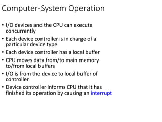 Computer-System Operation
• I/O devices and the CPU can execute
concurrently
• Each device controller is in charge of a
particular device type
• Each device controller has a local buffer
• CPU moves data from/to main memory
to/from local buffers
• I/O is from the device to local buffer of
controller
• Device controller informs CPU that it has
finished its operation by causing an interrupt
 