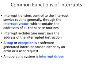 Common Functions of Interrupts
• Interrupt transfers control to the interrupt
service routine generally, through the
interrupt vector, which contains the
addresses of all the service routines
• Interrupt architecture must save the
address of the interrupted instruction
• A trap or exception is a software-
generated interrupt caused either by an
error or a user request
• An operating system is interrupt driven
 