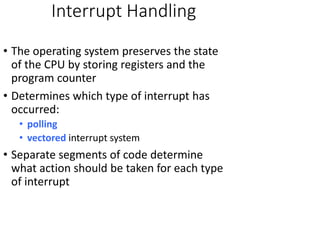 Interrupt Handling
• The operating system preserves the state
of the CPU by storing registers and the
program counter
• Determines which type of interrupt has
occurred:
• polling
• vectored interrupt system
• Separate segments of code determine
what action should be taken for each type
of interrupt
 