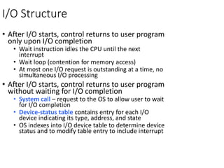I/O Structure
• After I/O starts, control returns to user program
only upon I/O completion
• Wait instruction idles the CPU until the next
interrupt
• Wait loop (contention for memory access)
• At most one I/O request is outstanding at a time, no
simultaneous I/O processing
• After I/O starts, control returns to user program
without waiting for I/O completion
• System call – request to the OS to allow user to wait
for I/O completion
• Device-status table contains entry for each I/O
device indicating its type, address, and state
• OS indexes into I/O device table to determine device
status and to modify table entry to include interrupt
 