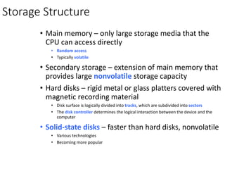 Storage Structure
• Main memory – only large storage media that the
CPU can access directly
• Random access
• Typically volatile
• Secondary storage – extension of main memory that
provides large nonvolatile storage capacity
• Hard disks – rigid metal or glass platters covered with
magnetic recording material
• Disk surface is logically divided into tracks, which are subdivided into sectors
• The disk controller determines the logical interaction between the device and the
computer
• Solid-state disks – faster than hard disks, nonvolatile
• Various technologies
• Becoming more popular
 