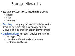 Storage Hierarchy
• Storage systems organized in hierarchy
• Speed
• Cost
• Volatility
• Caching – copying information into faster
storage system; main memory can be
viewed as a cache for secondary storage
• Device Driver for each device controller
to manage I/O
• Provides uniform interface between
controller and kernel
 