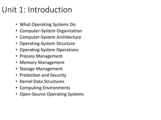 Unit 1: Introduction
• What Operating Systems Do
• Computer-System Organization
• Computer-System Architecture
• Operating-System Structure
• Operating-System Operations
• Process Management
• Memory Management
• Storage Management
• Protection and Security
• Kernel Data Structures
• Computing Environments
• Open-Source Operating Systems
 