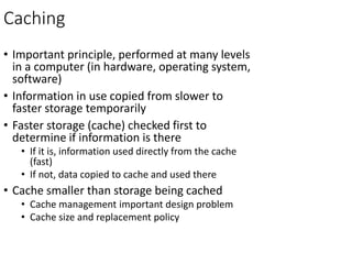 Caching
• Important principle, performed at many levels
in a computer (in hardware, operating system,
software)
• Information in use copied from slower to
faster storage temporarily
• Faster storage (cache) checked first to
determine if information is there
• If it is, information used directly from the cache
(fast)
• If not, data copied to cache and used there
• Cache smaller than storage being cached
• Cache management important design problem
• Cache size and replacement policy
 