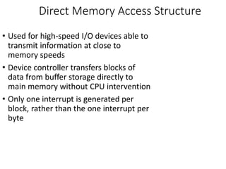 Direct Memory Access Structure
• Used for high-speed I/O devices able to
transmit information at close to
memory speeds
• Device controller transfers blocks of
data from buffer storage directly to
main memory without CPU intervention
• Only one interrupt is generated per
block, rather than the one interrupt per
byte
 