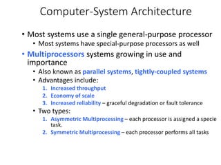 Computer-System Architecture
• Most systems use a single general-purpose processor
• Most systems have special-purpose processors as well
• Multiprocessors systems growing in use and
importance
• Also known as parallel systems, tightly-coupled systems
• Advantages include:
1. Increased throughput
2. Economy of scale
3. Increased reliability – graceful degradation or fault tolerance
• Two types:
1. Asymmetric Multiprocessing – each processor is assigned a specie
task.
2. Symmetric Multiprocessing – each processor performs all tasks
 