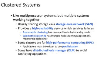 Clustered Systems
• Like multiprocessor systems, but multiple systems
working together
• Usually sharing storage via a storage-area network (SAN)
• Provides a high-availability service which survives failures
• Asymmetric clustering has one machine in hot-standby mode
• Symmetric clustering has multiple nodes running applications,
monitoring each other
• Some clusters are for high-performance computing (HPC)
• Applications must be written to use parallelization
• Some have distributed lock manager (DLM) to avoid
conflicting operations
 