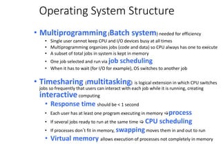 Operating System Structure
• Multiprogramming(Batch system) needed for efficiency
• Single user cannot keep CPU and I/O devices busy at all times
• Multiprogramming organizes jobs (code and data) so CPU always has one to execute
• A subset of total jobs in system is kept in memory
• One job selected and run via job scheduling
• When it has to wait (for I/O for example), OS switches to another job
• Timesharing (multitasking) is logical extension in which CPU switches
jobs so frequently that users can interact with each job while it is running, creating
interactivecomputing
• Response time should be < 1 second
• Each user has at least one program executing in memory process
• If several jobs ready to run at the same time  CPU scheduling
• If processes don’t fit in memory, swappingmoves them in and out to run
• Virtual memory allows execution of processes not completely in memory
 
